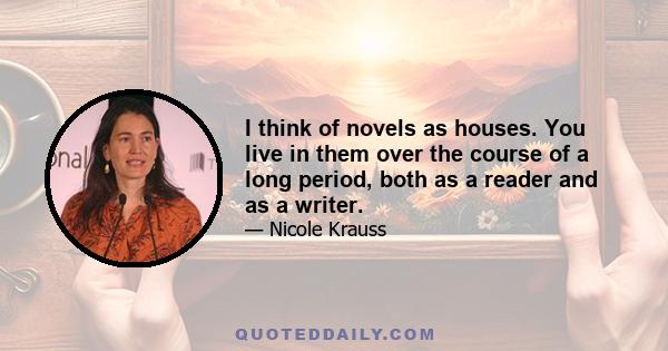 I think of novels as houses. You live in them over the course of a long period, both as a reader and as a writer.