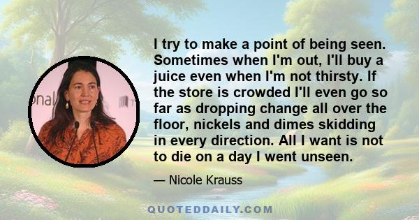 I try to make a point of being seen. Sometimes when I'm out, I'll buy a juice even when I'm not thirsty. If the store is crowded I'll even go so far as dropping change all over the floor, nickels and dimes skidding in