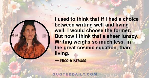 I used to think that if I had a choice between writing well and living well, I would choose the former. But now I think that's sheer lunacy. Writing weighs so much less, in the great cosmic equation, than living.