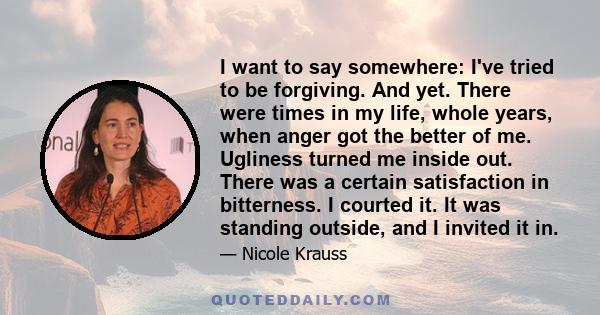 I want to say somewhere: I've tried to be forgiving. And yet. There were times in my life, whole years, when anger got the better of me. Ugliness turned me inside out. There was a certain satisfaction in bitterness. I