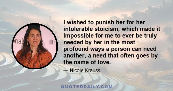 I wished to punish her for her intolerable stoicism, which made it impossible for me to ever be truly needed by her in the most profound ways a person can need another, a need that often goes by the name of love.