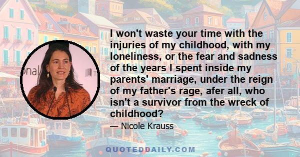 I won't waste your time with the injuries of my childhood, with my loneliness, or the fear and sadness of the years I spent inside my parents' marriage, under the reign of my father's rage, afer all, who isn't a