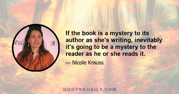 If the book is a mystery to its author as she's writing, inevitably it's going to be a mystery to the reader as he or she reads it.