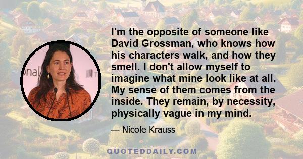 I'm the opposite of someone like David Grossman, who knows how his characters walk, and how they smell. I don't allow myself to imagine what mine look like at all. My sense of them comes from the inside. They remain, by 