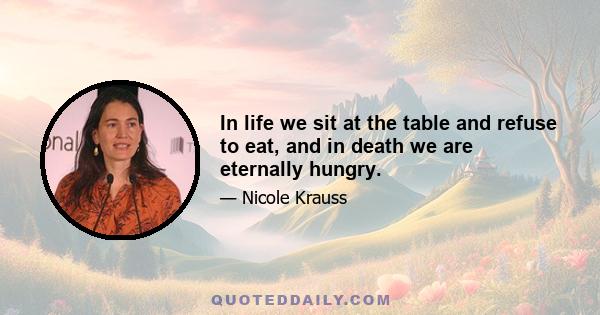 In life we sit at the table and refuse to eat, and in death we are eternally hungry.