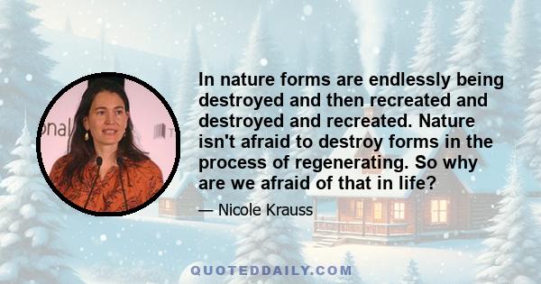 In nature forms are endlessly being destroyed and then recreated and destroyed and recreated. Nature isn't afraid to destroy forms in the process of regenerating. So why are we afraid of that in life?