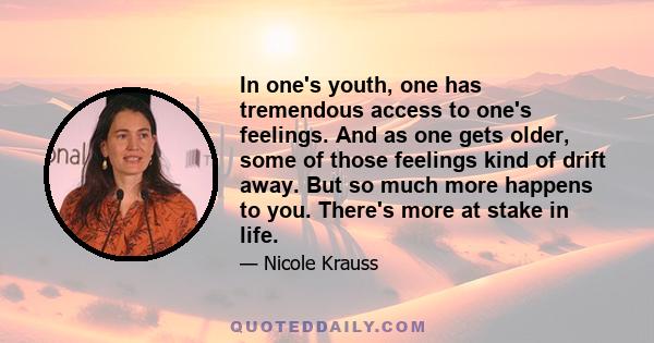 In one's youth, one has tremendous access to one's feelings. And as one gets older, some of those feelings kind of drift away. But so much more happens to you. There's more at stake in life.