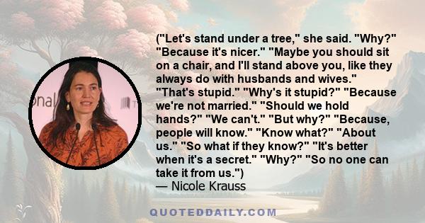 (Let's stand under a tree, she said. Why? Because it's nicer. Maybe you should sit on a chair, and I'll stand above you, like they always do with husbands and wives. That's stupid. Why's it stupid? Because we're not