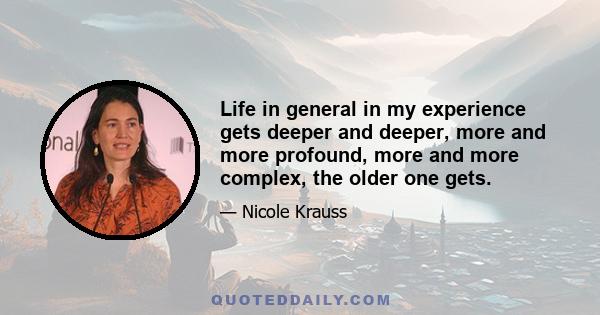 Life in general in my experience gets deeper and deeper, more and more profound, more and more complex, the older one gets.