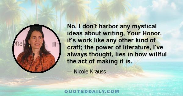 No, I don't harbor any mystical ideas about writing, Your Honor, it's work like any other kind of craft; the power of literature, I've always thought, lies in how willful the act of making it is.