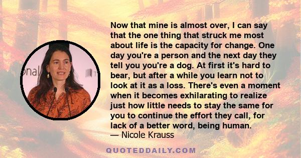 Now that mine is almost over, I can say that the one thing that struck me most about life is the capacity for change. One day you're a person and the next day they tell you you're a dog. At first it's hard to bear, but