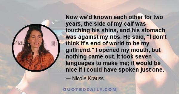 Now we'd known each other for two years, the side of my calf was touching his shins, and his stomach was against my ribs. He said, I don't think it's end of world to be my girlfriend. I opened my mouth, but nothing came 