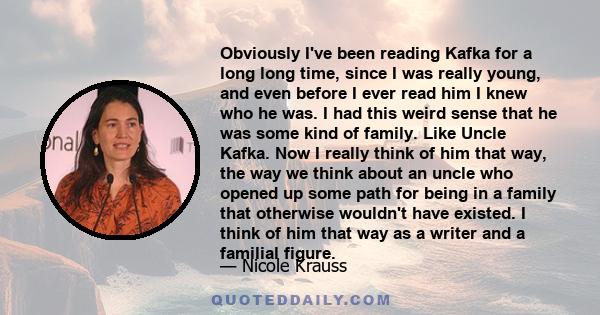 Obviously I've been reading Kafka for a long long time, since I was really young, and even before I ever read him I knew who he was. I had this weird sense that he was some kind of family. Like Uncle Kafka. Now I really 