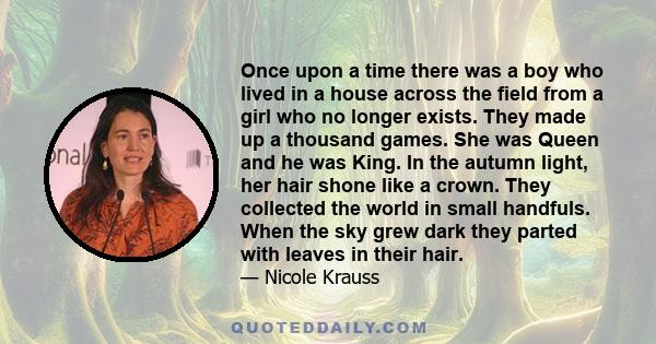 Once upon a time there was a boy who lived in a house across the field from a girl who no longer exists. They made up a thousand games. She was Queen and he was King. In the autumn light, her hair shone like a crown.