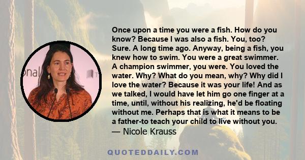 Once upon a time you were a fish. How do you know? Because I was also a fish. You, too? Sure. A long time ago. Anyway, being a fish, you knew how to swim. You were a great swimmer. A champion swimmer, you were. You