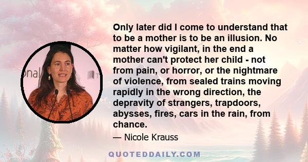 Only later did I come to understand that to be a mother is to be an illusion. No matter how vigilant, in the end a mother can't protect her child - not from pain, or horror, or the nightmare of violence, from sealed