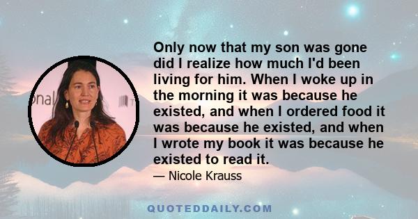 Only now that my son was gone did I realize how much I'd been living for him. When I woke up in the morning it was because he existed, and when I ordered food it was because he existed, and when I wrote my book it was