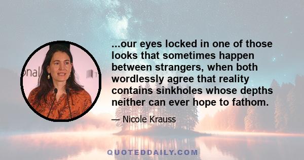 ...our eyes locked in one of those looks that sometimes happen between strangers, when both wordlessly agree that reality contains sinkholes whose depths neither can ever hope to fathom.