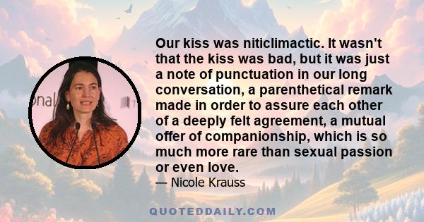 Our kiss was niticlimactic. It wasn't that the kiss was bad, but it was just a note of punctuation in our long conversation, a parenthetical remark made in order to assure each other of a deeply felt agreement, a mutual 