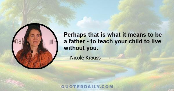 Perhaps that is what it means to be a father - to teach your child to live without you.