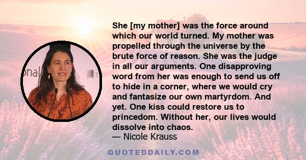 She [my mother] was the force around which our world turned. My mother was propelled through the universe by the brute force of reason. She was the judge in all our arguments. One disapproving word from her was enough