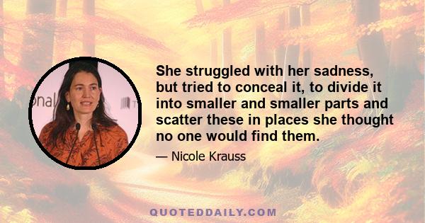 She struggled with her sadness, but tried to conceal it, to divide it into smaller and smaller parts and scatter these in places she thought no one would find them.