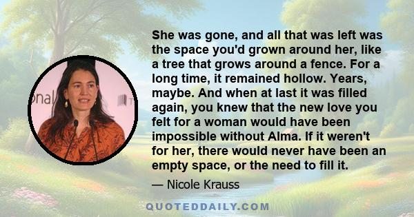 She was gone, and all that was left was the space you'd grown around her, like a tree that grows around a fence. For a long time, it remained hollow. Years, maybe. And when at last it was filled again, you knew that the 