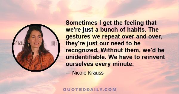 Sometimes I get the feeling that we're just a bunch of habits. The gestures we repeat over and over, they're just our need to be recognized. Without them, we'd be unidentifiable. We have to reinvent ourselves every