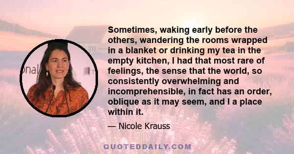 Sometimes, waking early before the others, wandering the rooms wrapped in a blanket or drinking my tea in the empty kitchen, I had that most rare of feelings, the sense that the world, so consistently overwhelming and