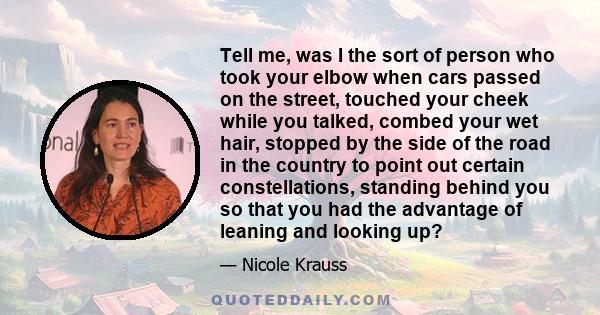 Tell me, was I the sort of person who took your elbow when cars passed on the street, touched your cheek while you talked, combed your wet hair, stopped by the side of the road in the country to point out certain