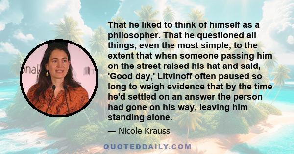 That he liked to think of himself as a philosopher. That he questioned all things, even the most simple, to the extent that when someone passing him on the street raised his hat and said, 'Good day,' Litvinoff often