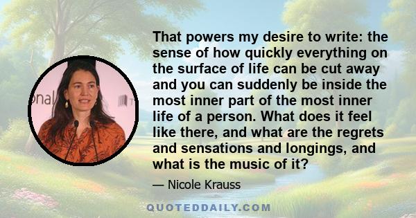 That powers my desire to write: the sense of how quickly everything on the surface of life can be cut away and you can suddenly be inside the most inner part of the most inner life of a person. What does it feel like