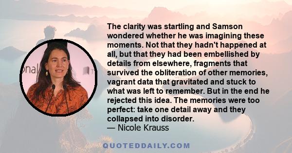 The clarity was startling and Samson wondered whether he was imagining these moments. Not that they hadn't happened at all, but that they had been embellished by details from elsewhere, fragments that survived the