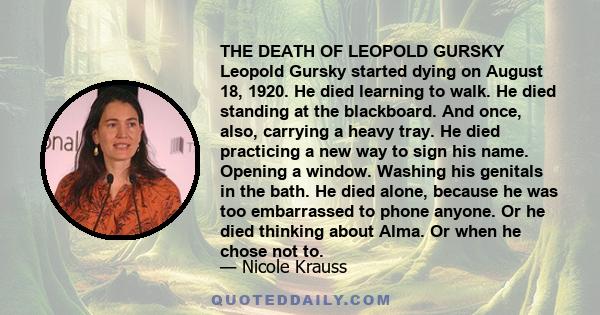 THE DEATH OF LEOPOLD GURSKY Leopold Gursky started dying on August 18, 1920. He died learning to walk. He died standing at the blackboard. And once, also, carrying a heavy tray. He died practicing a new way to sign his