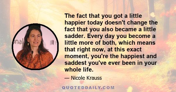 The fact that you got a little happier today doesn't change the fact that you also became a little sadder. Every day you become a little more of both, which means that right now, at this exact moment, you're the