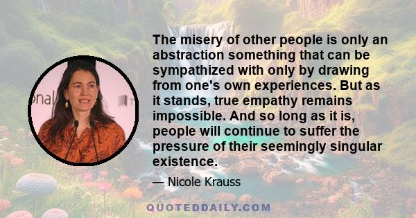 The misery of other people is only an abstraction something that can be sympathized with only by drawing from one's own experiences. But as it stands, true empathy remains impossible. And so long as it is, people will