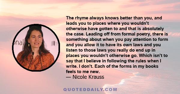 The rhyme always knows better than you, and leads you to places where you wouldn't otherwise have gotten to and that is absolutely the case. Leading off from formal poetry, there is something about when you pay