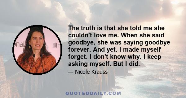 The truth is that she told me she couldn't love me. When she said goodbye, she was saying goodbye forever. And yet. I made myself forget. I don't know why. I keep asking myself. But I did.