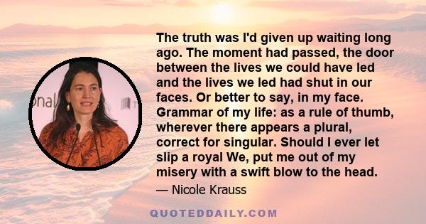 The truth was I'd given up waiting long ago. The moment had passed, the door between the lives we could have led and the lives we led had shut in our faces. Or better to say, in my face. Grammar of my life: as a rule of 