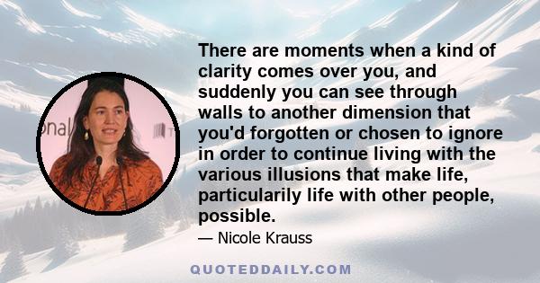 There are moments when a kind of clarity comes over you, and suddenly you can see through walls to another dimension that you'd forgotten or chosen to ignore in order to continue living with the various illusions that