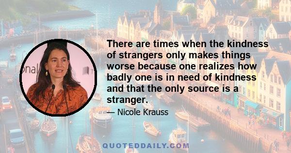 There are times when the kindness of strangers only makes things worse because one realizes how badly one is in need of kindness and that the only source is a stranger.