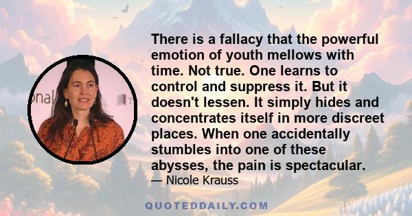 There is a fallacy that the powerful emotion of youth mellows with time. Not true. One learns to control and suppress it. But it doesn't lessen. It simply hides and concentrates itself in more discreet places. When one