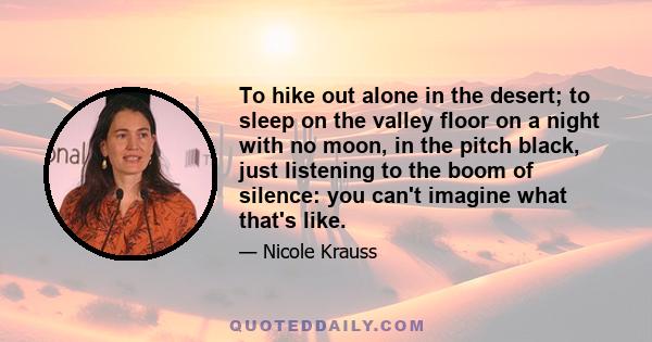 To hike out alone in the desert; to sleep on the valley floor on a night with no moon, in the pitch black, just listening to the boom of silence: you can't imagine what that's like.