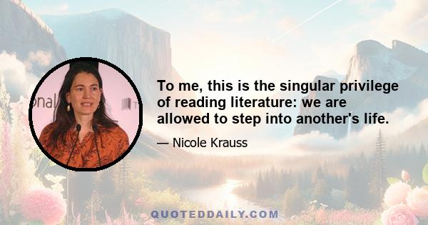 To me, this is the singular privilege of reading literature: we are allowed to step into another's life.