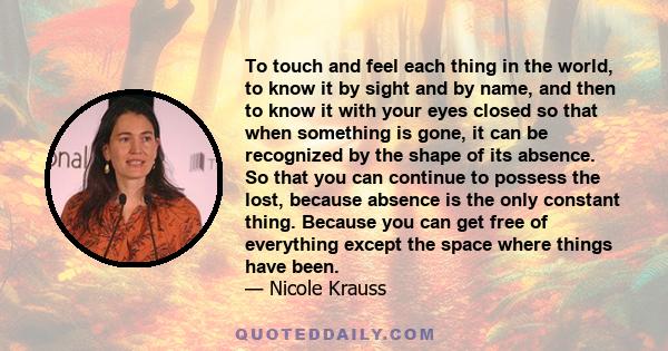 To touch and feel each thing in the world, to know it by sight and by name, and then to know it with your eyes closed so that when something is gone, it can be recognized by the shape of its absence. So that you can