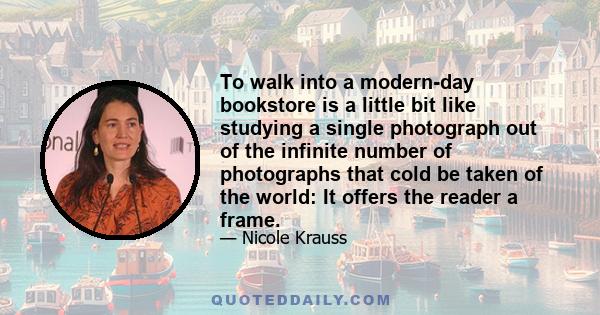 To walk into a modern-day bookstore is a little bit like studying a single photograph out of the infinite number of photographs that cold be taken of the world: It offers the reader a frame.