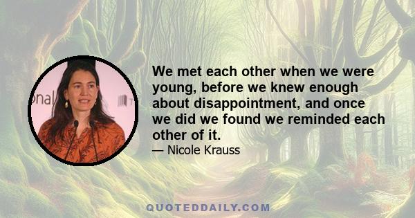 We met each other when we were young, before we knew enough about disappointment, and once we did we found we reminded each other of it.