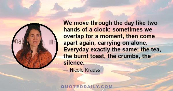 We move through the day like two hands of a clock: sometimes we overlap for a moment, then come apart again, carrying on alone. Everyday exactly the same: the tea, the burnt toast, the crumbs, the silence.