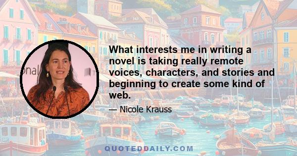 What interests me in writing a novel is taking really remote voices, characters, and stories and beginning to create some kind of web.