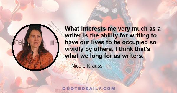 What interests me very much as a writer is the ability for writing to have our lives to be occupied so vividly by others. I think that's what we long for as writers.